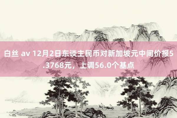 白丝 av 12月2日东谈主民币对新加坡元中间价报5.3768元，上调56.0个基点