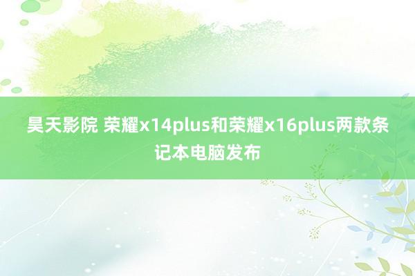 昊天影院 荣耀x14plus和荣耀x16plus两款条记本电脑发布