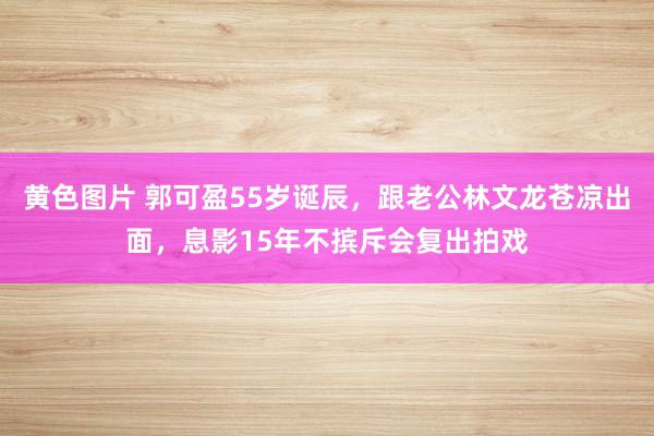 黄色图片 郭可盈55岁诞辰，跟老公林文龙苍凉出面，息影15年不摈斥会复出拍戏