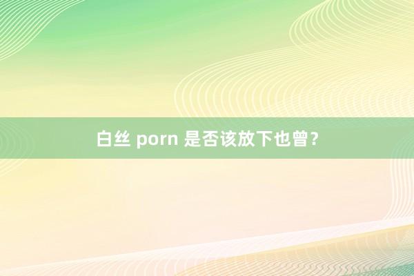 白丝 porn 是否该放下也曾？