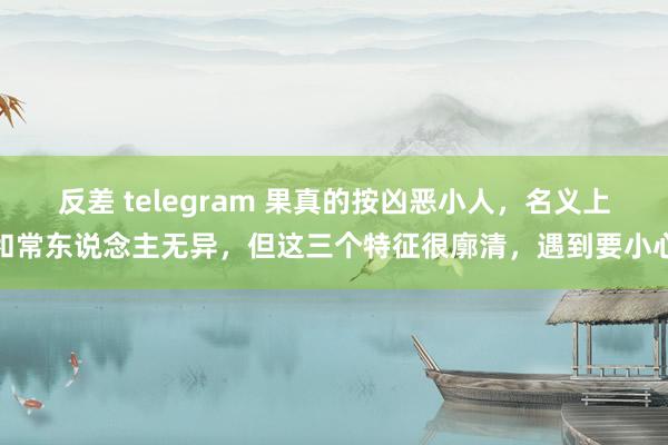 反差 telegram 果真的按凶恶小人，名义上和常东说念主无异，但这三个特征很廓清，遇到要小心