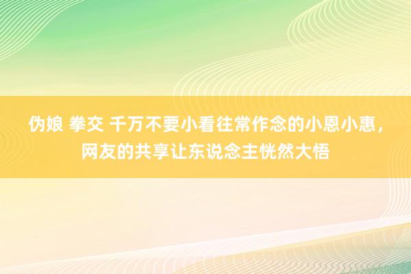 伪娘 拳交 千万不要小看往常作念的小恩小惠，网友的共享让东说念主恍然大悟