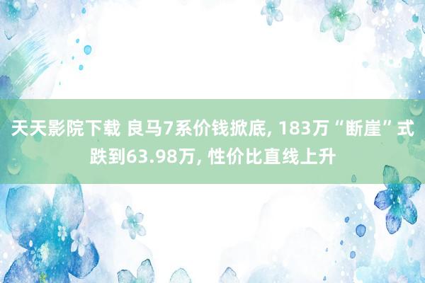 天天影院下载 良马7系价钱掀底, 183万“断崖”式跌到63.98万, 性价比直线上升