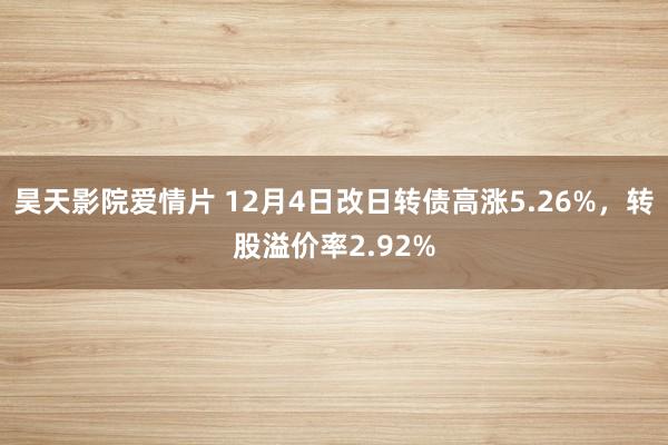 昊天影院爱情片 12月4日改日转债高涨5.26%，转股溢价率2.92%