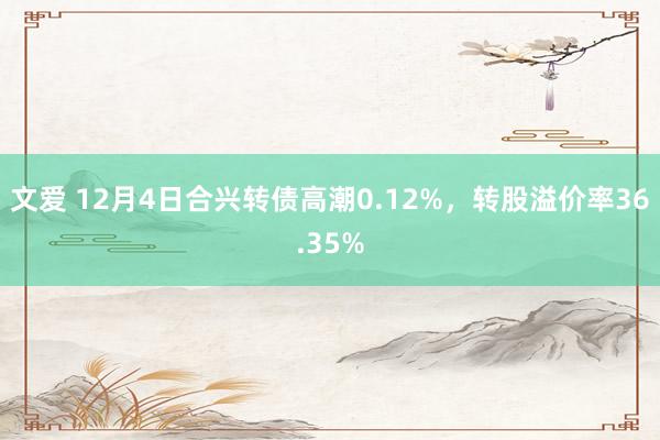 文爱 12月4日合兴转债高潮0.12%，转股溢价率36.35%