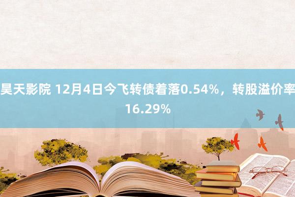 昊天影院 12月4日今飞转债着落0.54%，转股溢价率16.29%