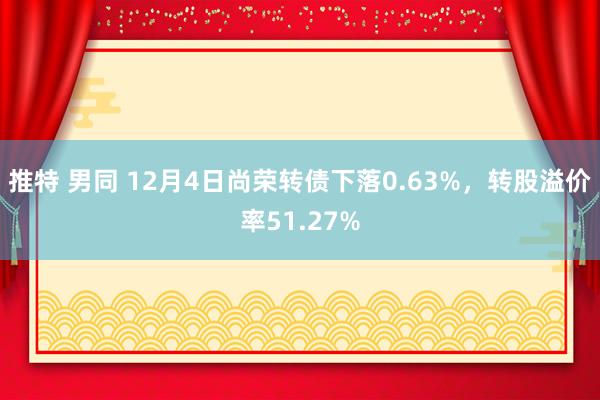 推特 男同 12月4日尚荣转债下落0.63%，转股溢价率51.27%