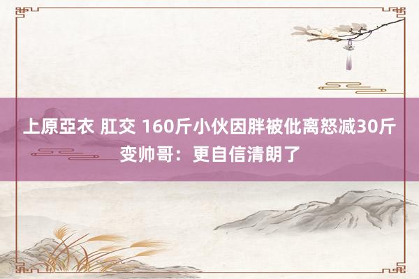 上原亞衣 肛交 160斤小伙因胖被仳离怒减30斤变帅哥：更自信清朗了