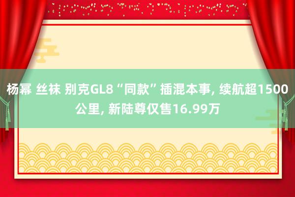 杨幂 丝袜 别克GL8“同款”插混本事, 续航超1500公里, 新陆尊仅售16.99万