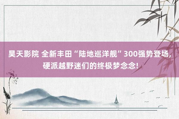 昊天影院 全新丰田“陆地巡洋舰”300强势登场, 硬派越野迷们的终极梦念念!