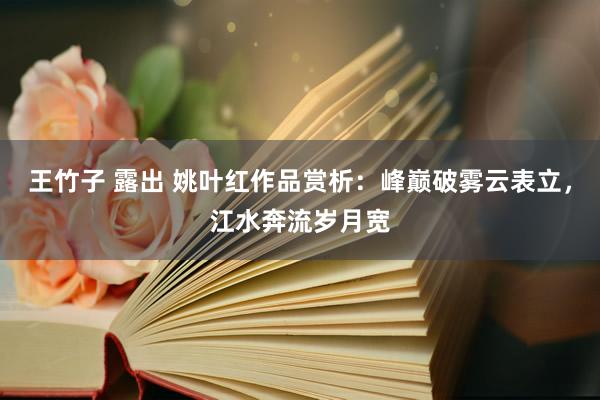 王竹子 露出 姚叶红作品赏析：峰巅破雾云表立，江水奔流岁月宽