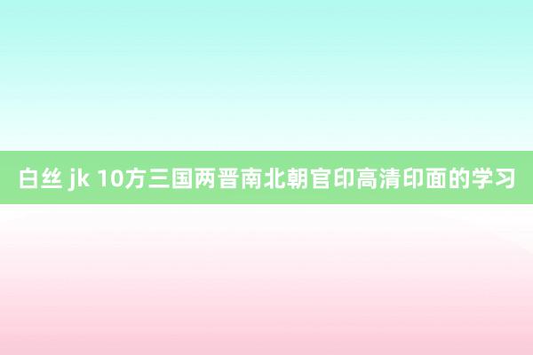 白丝 jk 10方三国两晋南北朝官印高清印面的学习