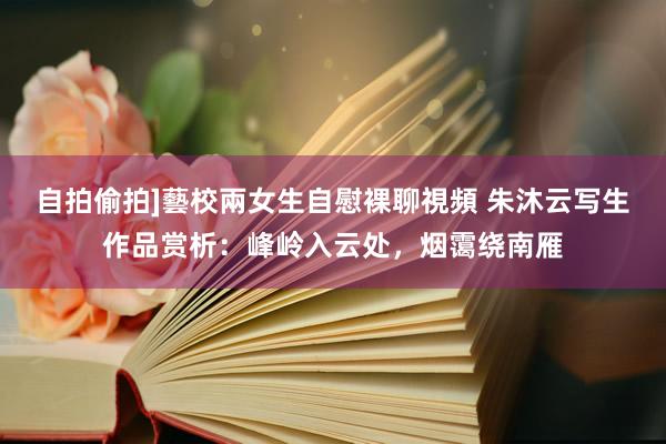 自拍偷拍]藝校兩女生自慰裸聊視頻 朱沐云写生作品赏析：峰岭入云处，烟霭绕南雁