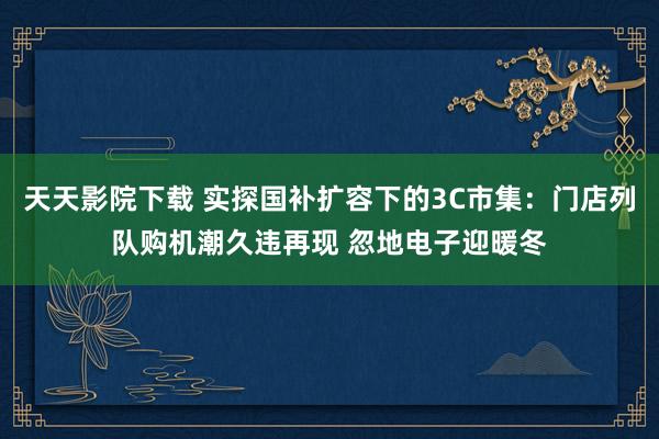 天天影院下载 实探国补扩容下的3C市集：门店列队购机潮久违再现 忽地电子迎暖冬