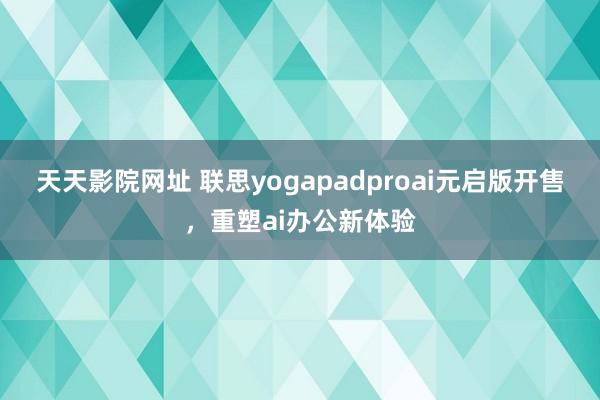 天天影院网址 联思yogapadproai元启版开售，重塑ai办公新体验