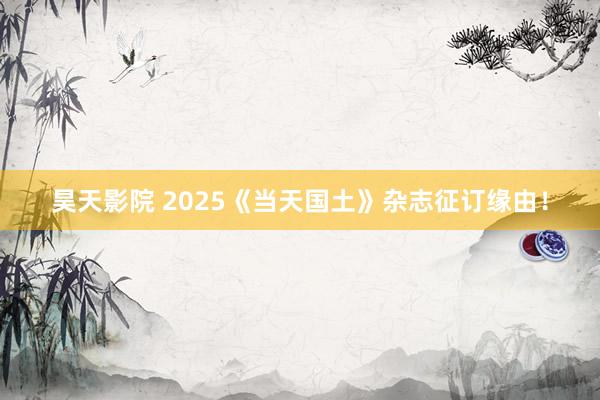 昊天影院 2025《当天国土》杂志征订缘由！