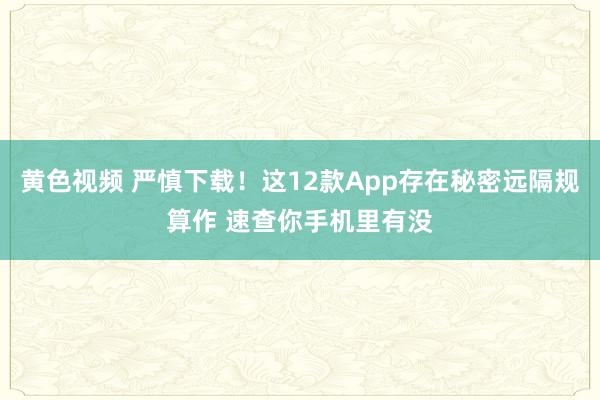 黄色视频 严慎下载！这12款App存在秘密远隔规算作 速查你手机里有没