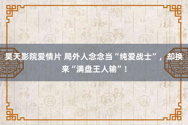 昊天影院爱情片 局外人念念当“纯爱战士”，却换来“满盘王人输”！