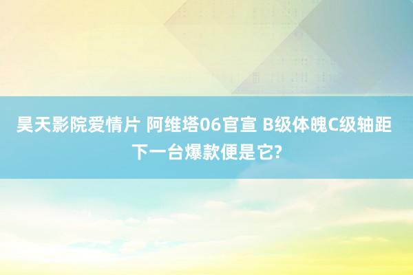 昊天影院爱情片 阿维塔06官宣 B级体魄C级轴距 下一台爆款便是它?