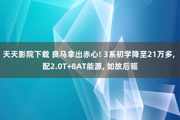 天天影院下载 良马拿出赤心! 3系初学降至21万多, 配2.0T+8AT能源, 如故后驱