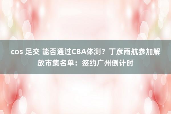 cos 足交 能否通过CBA体测？丁彦雨航参加解放市集名单：签约广州倒计时