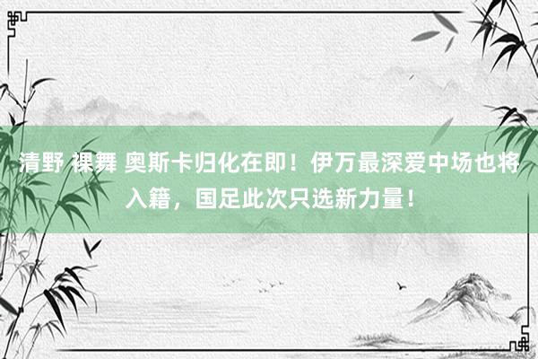 清野 裸舞 奥斯卡归化在即！伊万最深爱中场也将入籍，国足此次只选新力量！