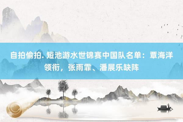 自拍偷拍. 短池游水世锦赛中国队名单：覃海洋领衔，张雨霏、潘展乐缺阵