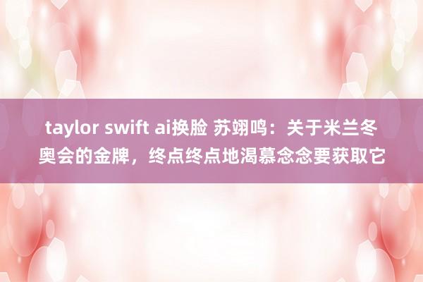 taylor swift ai换脸 苏翊鸣：关于米兰冬奥会的金牌，终点终点地渴慕念念要获取它