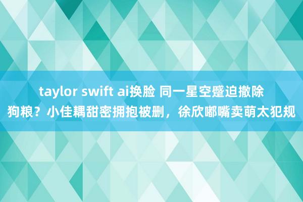 taylor swift ai换脸 同一星空蹙迫撤除狗粮？小佳耦甜密拥抱被删，徐欣嘟嘴卖萌太犯规