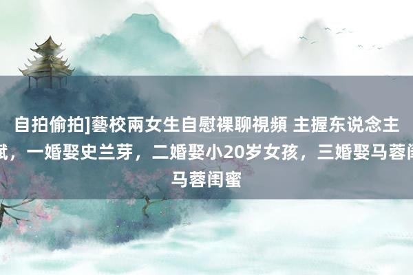 自拍偷拍]藝校兩女生自慰裸聊視頻 主握东说念主刘斌，一婚娶史兰芽，二婚娶小20岁女孩，三婚娶马蓉闺蜜