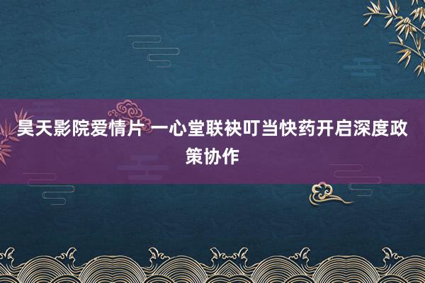 昊天影院爱情片 一心堂联袂叮当快药开启深度政策协作