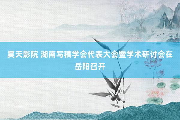 昊天影院 湖南写稿学会代表大会暨学术研讨会在岳阳召开