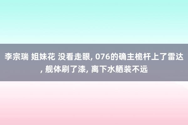 李宗瑞 姐妹花 没看走眼， 076的确主桅杆上了雷达， 舰体刷了漆， 离下水舾装不远