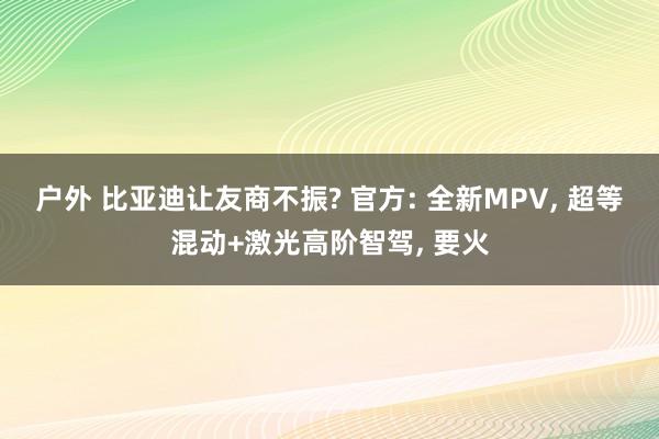 户外 比亚迪让友商不振? 官方: 全新MPV, 超等混动+激光高阶智驾, 要火