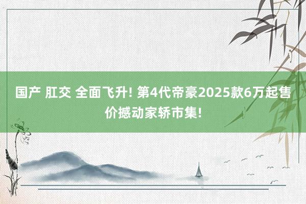 国产 肛交 全面飞升! 第4代帝豪2025款6万起售价撼动家轿市集!