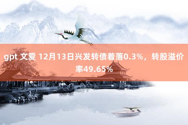 gpt 文爱 12月13日兴发转债着落0.3%，转股溢价率49.65%