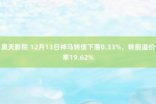 昊天影院 12月13日神马转债下落0.33%，转股溢价率19.62%