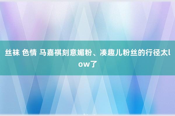 丝袜 色情 马嘉祺刻意媚粉、凑趣儿粉丝的行径太low了