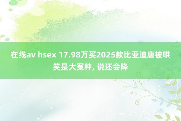 在线av hsex 17.98万买2025款比亚迪唐被哄笑是大冤种, 说还会降