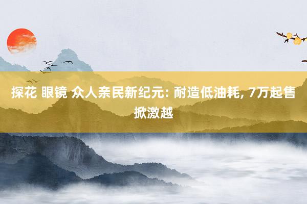 探花 眼镜 众人亲民新纪元: 耐造低油耗， 7万起售掀激越