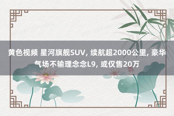 黄色视频 星河旗舰SUV, 续航超2000公里, 豪华气场不输理念念L9, 或仅售20万