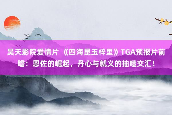 昊天影院爱情片 《四海昆玉梓里》TGA预报片前瞻：恩佐的崛起，丹心与就义的抽噎交汇！