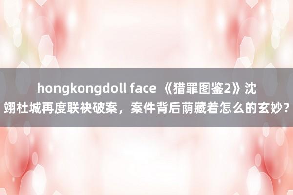 hongkongdoll face 《猎罪图鉴2》沈翊杜城再度联袂破案，案件背后荫藏着怎么的玄妙？