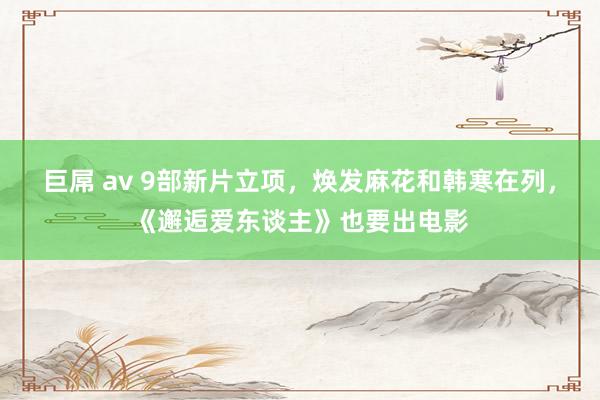 巨屌 av 9部新片立项，焕发麻花和韩寒在列，《邂逅爱东谈主》也要出电影