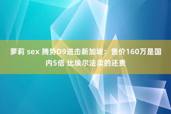 萝莉 sex 腾势D9进击新加坡：售价160万是国内5倍 比埃尔法卖的还贵