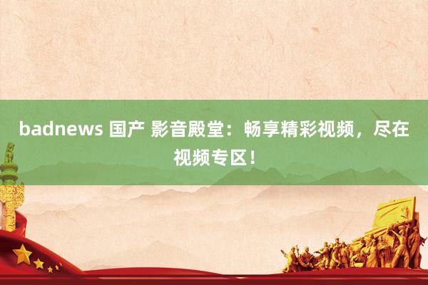 badnews 国产 影音殿堂：畅享精彩视频，尽在视频专区！