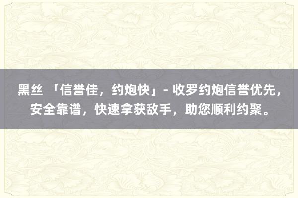 黑丝 「信誉佳，约炮快」- 收罗约炮信誉优先，安全靠谱，快速拿获敌手，助您顺利约聚。