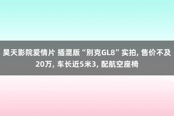 昊天影院爱情片 插混版“别克GL8”实拍, 售价不及20万, 车长近5米3, 配航空座椅