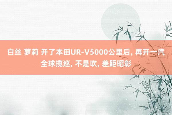 白丝 萝莉 开了本田UR-V5000公里后, 再开一汽全球揽巡, 不是吹, 差距昭彰