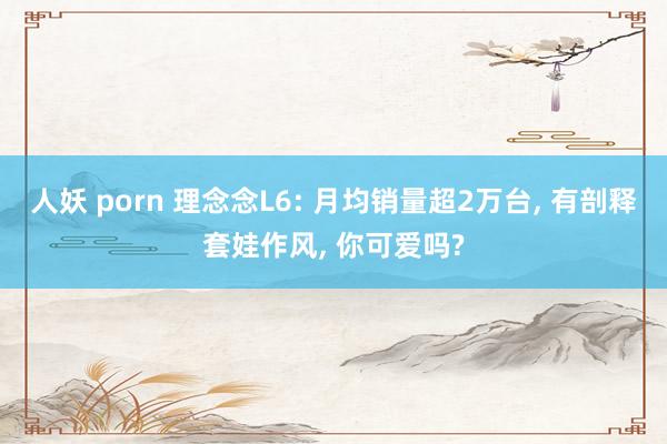 人妖 porn 理念念L6: 月均销量超2万台, 有剖释套娃作风, 你可爱吗?